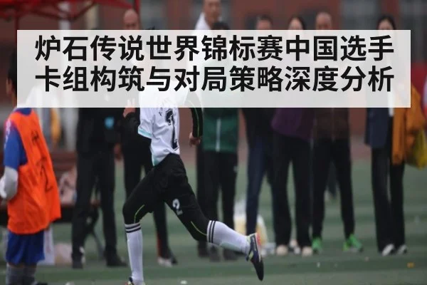 炉石传说世界锦标赛中国选手卡组构筑与对局策略深度分析