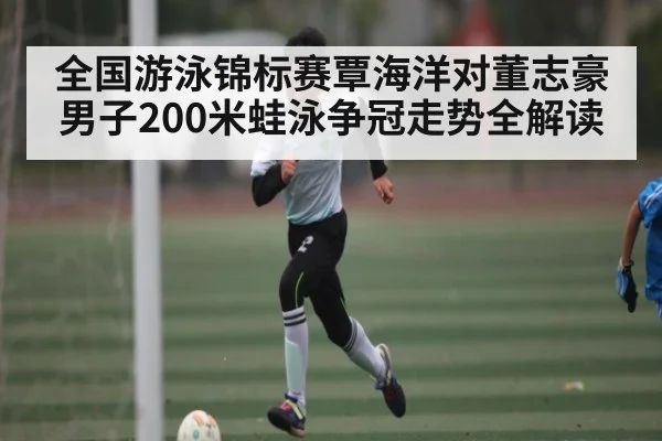全国游泳锦标赛覃海洋对董志豪男子200米蛙泳争冠走势全解读